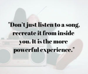Don't just listen to a song, recreate it from inside you. It is the more powerful experience.